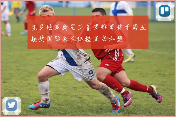 克罗地亚新星亚基罗维奇将于周五接受国际米兰体检正式加盟