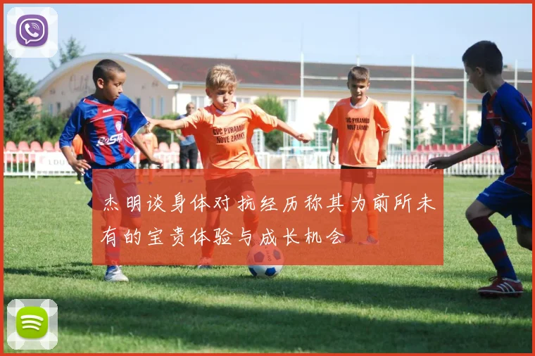 杰明谈身体对抗经历称其为前所未有的宝贵体验与成长机会