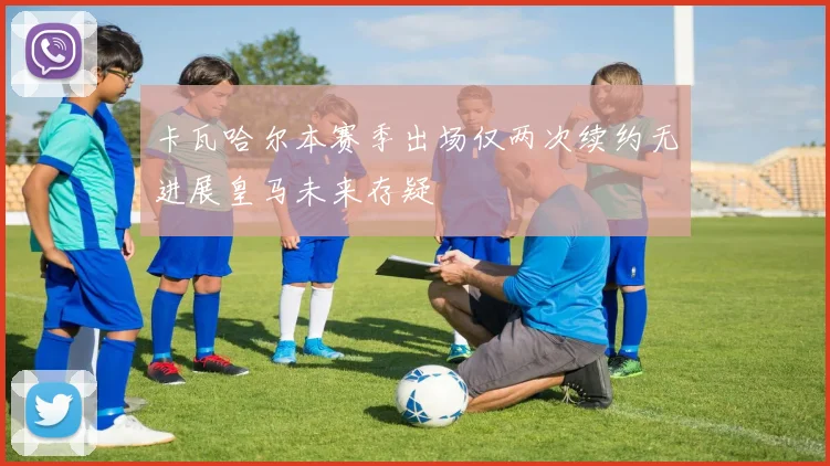 卡瓦哈尔本赛季出场仅两次续约无进展皇马未来存疑