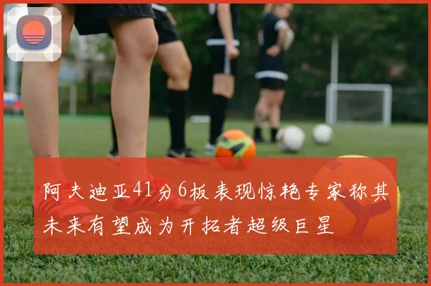 阿夫迪亚41分6板表现惊艳专家称其未来有望成为开拓者超级巨星