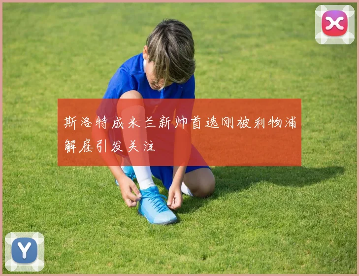 斯洛特成米兰新帅首选刚被利物浦解雇引发关注