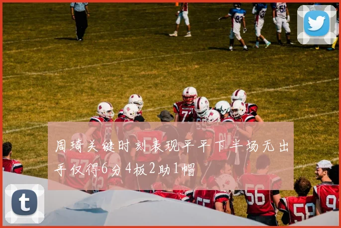 周琦关键时刻表现平平下半场无出手仅得6分4板2助1帽