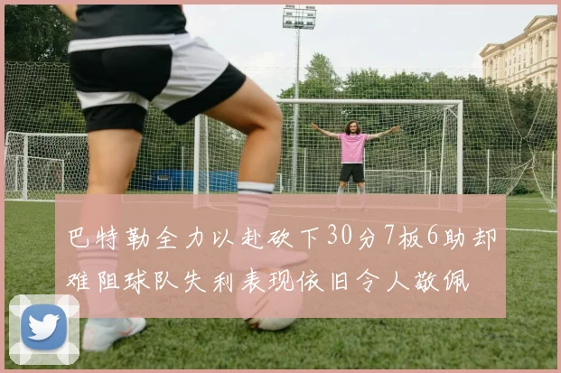 巴特勒全力以赴砍下30分7板6助却难阻球队失利表现依旧令人敬佩