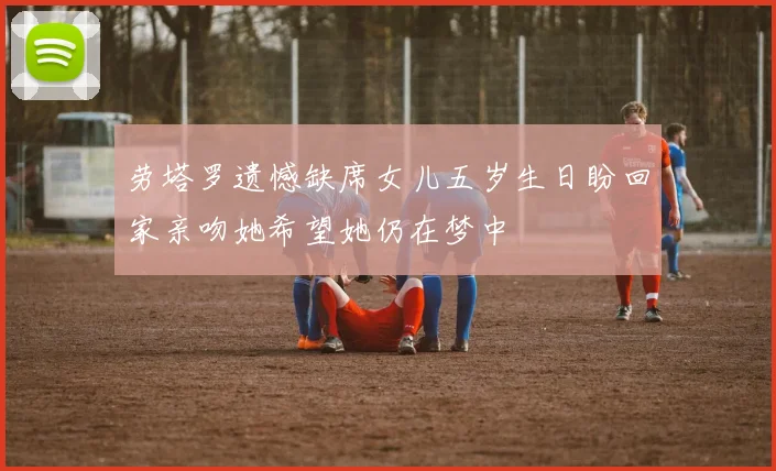 劳塔罗遗憾缺席女儿五岁生日盼回家亲吻她希望她仍在梦中