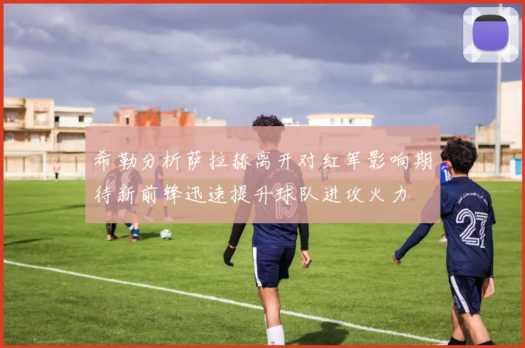希勒分析萨拉赫离开对红军影响期待新前锋迅速提升球队进攻火力