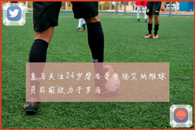 皇马关注24岁摩洛哥中场艾纳维球员目前效力于罗马