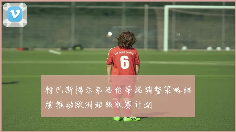 特巴斯揭示弗洛伦蒂诺调整策略继续推动欧洲超级联赛计划