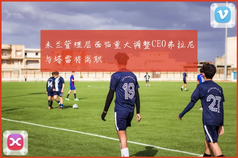 米兰管理层面临重大调整CEO弗拉尼与塔雷将离职