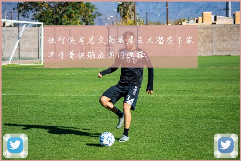 独行侠考虑交易浓眉五大潜在下家字母哥快船成热门选择